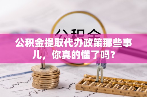 渭南公积金提取代办政策那些事儿，你真的懂了吗？
