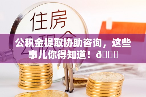 渭南公积金提取协助咨询，这些事儿你得知道！😎