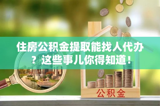 渭南住房公积金提取能找人代办？这些事儿你得知道！
