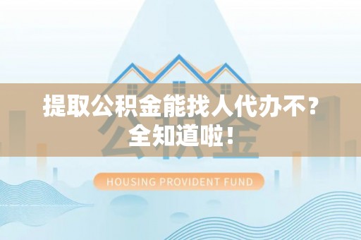 渭南提取公积金能找人代办不？全知道啦！