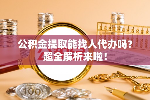 渭南公积金提取能找人代办吗？超全解析来啦！