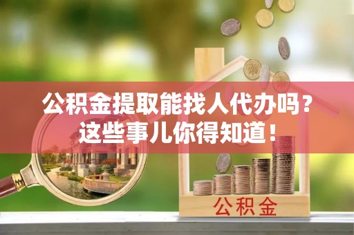 渭南公积金提取能找人代办吗？这些事儿你得知道！