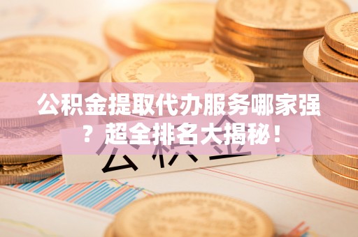 渭南公积金提取代办服务哪家强？超全排名大揭秘！