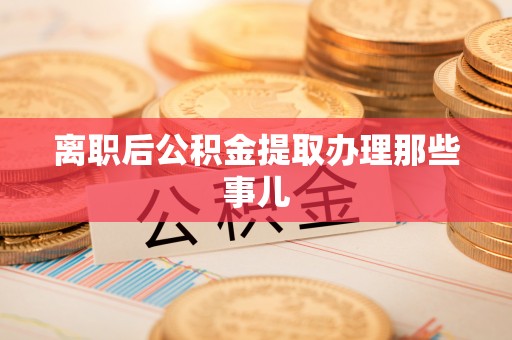 渭南离职后公积金提取办理那些事儿