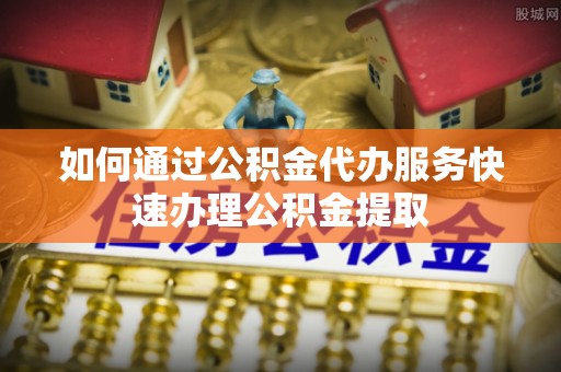 渭南如何通过公积金代办服务快速办理公积金提取