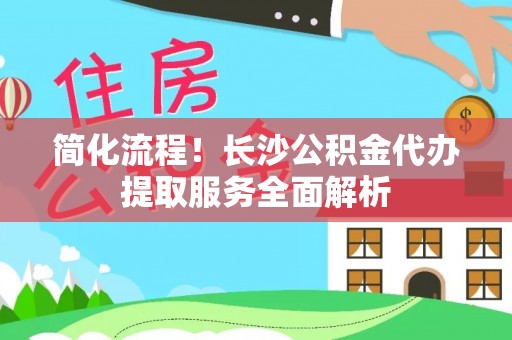 渭南简化流程！长沙公积金代办提取服务全面解析