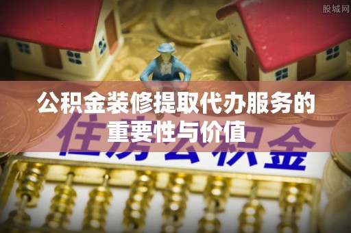 渭南公积金装修提取代办服务的重要性与价值