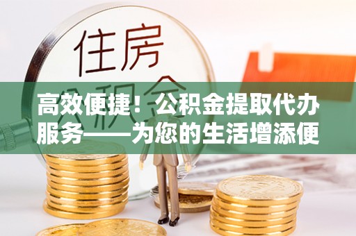 渭南高效便捷！公积金提取代办服务——为您的生活增添便利