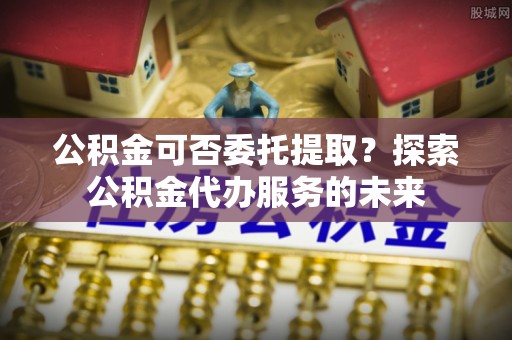 渭南公积金可否委托提取？探索公积金代办服务的未来